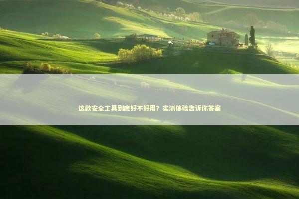 这款安全工具到底好不好用？实测体验告诉你答案