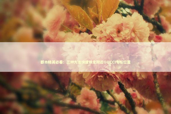 都市精英必看：三种方法快速锁定附近GUCCI专柜位置